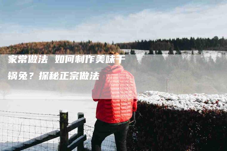 家常做法 如何制作美味干锅兔？探秘正宗做法-住家保姆月嫂服务_家政保洁钟点工家政服务_速上门月嫂网首页