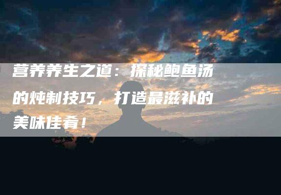 营养养生之道：探秘鲍鱼汤的炖制技巧，打造最滋补的美味佳肴！-住家保姆月嫂服务_家政保洁钟点工家政服务_速上门月嫂网首页