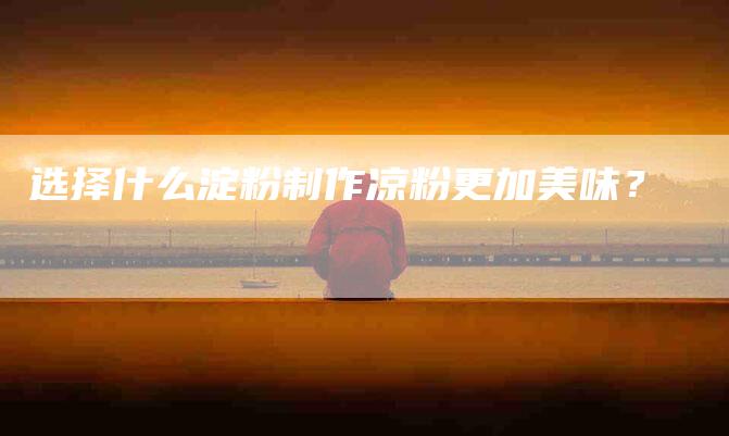 选择什么淀粉制作凉粉更加美味？-住家保姆月嫂服务_家政保洁钟点工家政服务_速上门月嫂网首页