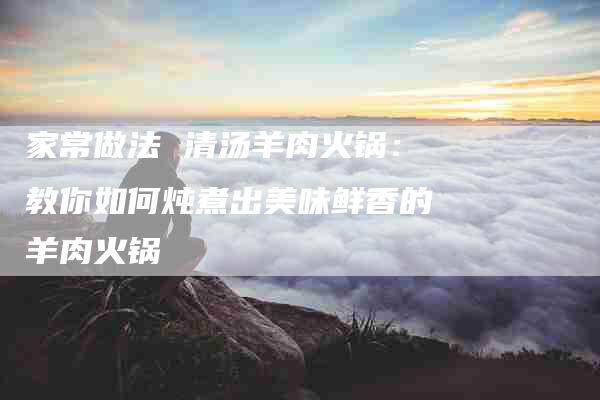 家常做法 清汤羊肉火锅：教你如何炖煮出美味鲜香的羊肉火锅