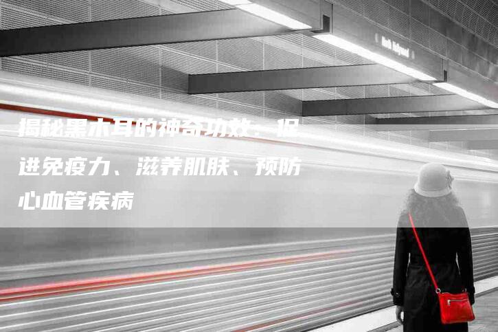 揭秘黑木耳的神奇功效：促进免疫力、滋养肌肤、预防心血管疾病
