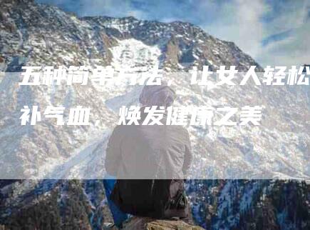 五种简单方法，让女人轻松补气血，焕发健康之美