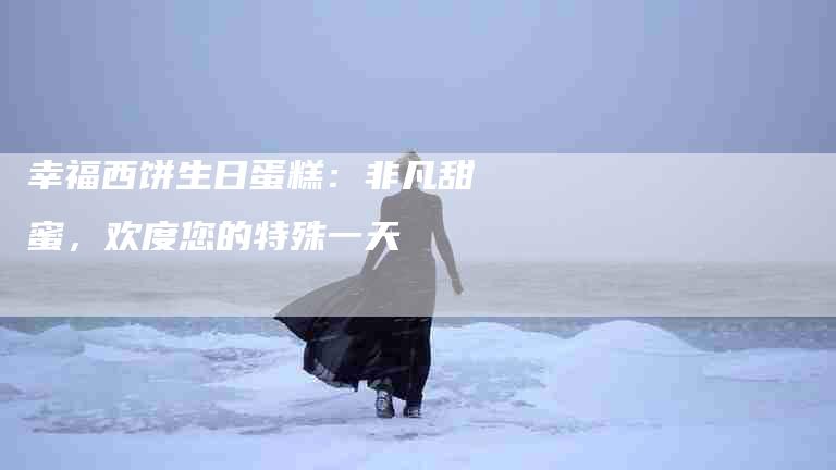 幸福西饼生日蛋糕：非凡甜蜜，欢度您的特殊一天-住家保姆月嫂服务_家政保洁钟点工家政服务_速上门月嫂网首页
