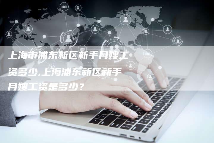 上海市浦东新区新手月嫂工资多少,上海浦东新区新手月嫂工资是多少？-住家保姆月嫂服务_家政保洁钟点工家政服务_速上门月嫂网首页