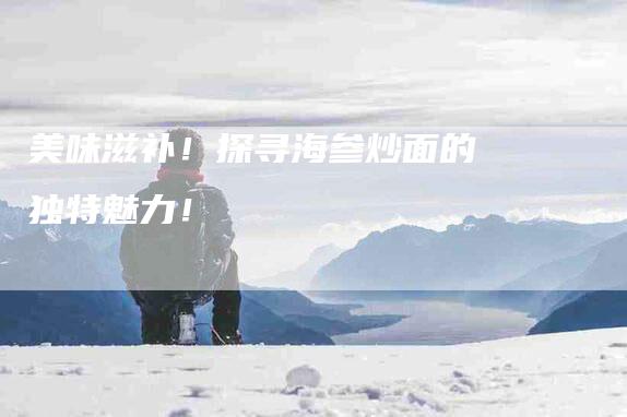 美味滋补！探寻海参炒面的独特魅力！-住家保姆月嫂服务_家政保洁钟点工家政服务_速上门月嫂网首页