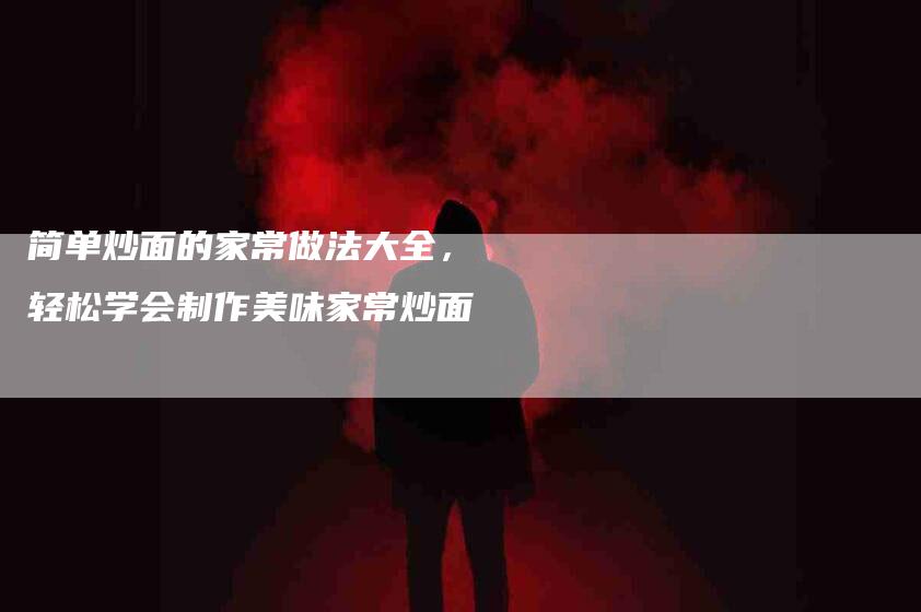 简单炒面的家常做法大全，轻松学会制作美味家常炒面