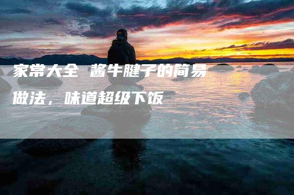 家常大全 酱牛腱子的简易做法，味道超级下饭-住家保姆月嫂服务_家政保洁钟点工家政服务_速上门月嫂网首页
