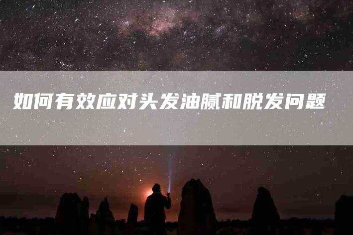 如何有效应对头发油腻和脱发问题-住家保姆月嫂服务_家政保洁钟点工家政服务_速上门月嫂网首页