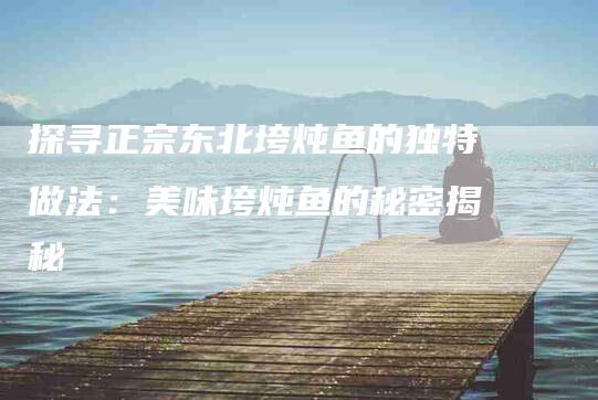 探寻正宗东北垮炖鱼的独特做法：美味垮炖鱼的秘密揭秘
