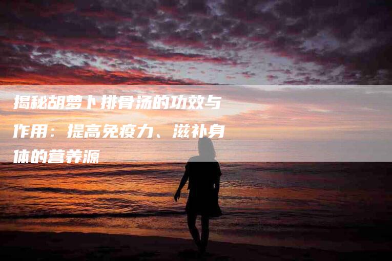 揭秘胡萝卜排骨汤的功效与作用：提高免疫力、滋补身体的营养源-住家保姆月嫂服务_家政保洁钟点工家政服务_速上门月嫂网首页
