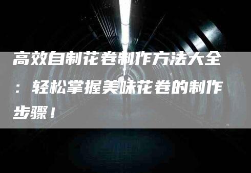 高效自制花卷制作方法大全：轻松掌握美味花卷的制作步骤！-住家保姆月嫂服务_家政保洁钟点工家政服务_速上门月嫂网首页