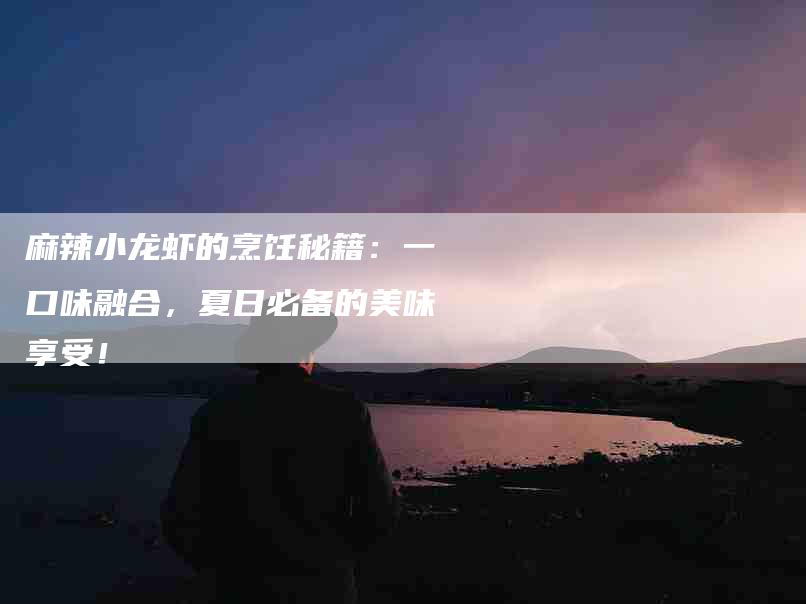 麻辣小龙虾的烹饪秘籍：一口味融合，夏日必备的美味享受！