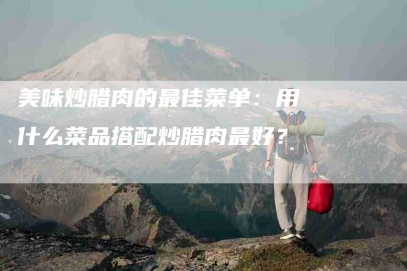 美味炒腊肉的最佳菜单：用什么菜品搭配炒腊肉最好？-住家保姆月嫂服务_家政保洁钟点工家政服务_速上门月嫂网首页