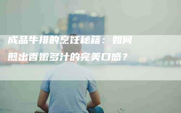 成品牛排的烹饪秘籍：如何煎出香嫩多汁的完美口感？-住家保姆月嫂服务_家政保洁钟点工家政服务_速上门月嫂网首页
