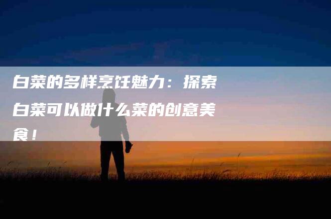 白菜的多样烹饪魅力：探索白菜可以做什么菜的创意美食！