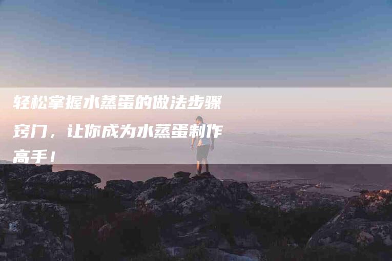 轻松掌握水蒸蛋的做法步骤窍门，让你成为水蒸蛋制作高手！-住家保姆月嫂服务_家政保洁钟点工家政服务_速上门月嫂网首页