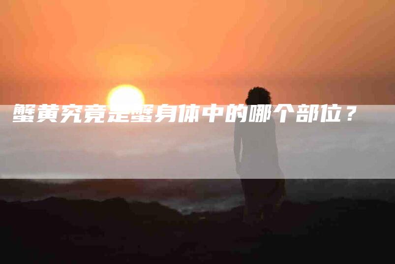 蟹黄究竟是蟹身体中的哪个部位？-住家保姆月嫂服务_家政保洁钟点工家政服务_速上门月嫂网首页