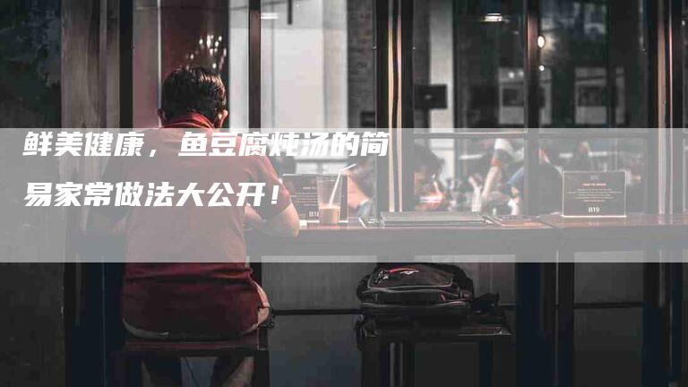 鲜美健康，鱼豆腐炖汤的简易家常做法大公开！