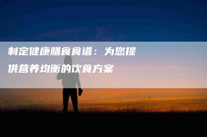制定健康膳食食谱：为您提供营养均衡的饮食方案-住家保姆月嫂服务_家政保洁钟点工家政服务_速上门月嫂网首页