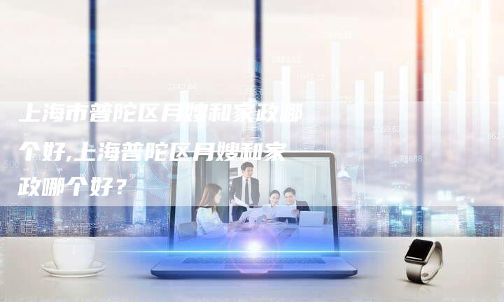 上海市普陀区月嫂和家政哪个好,上海普陀区月嫂和家政哪个好？