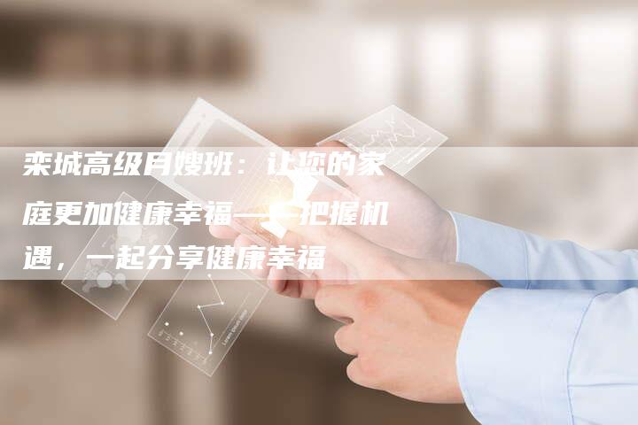 栾城高级月嫂班：让您的家庭更加健康幸福——把握机遇，一起分享健康幸福