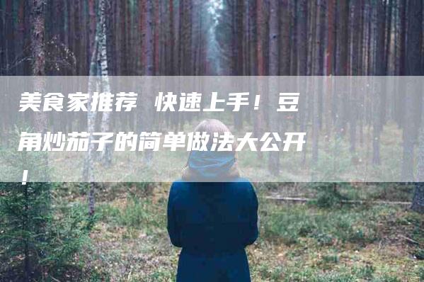 美食家推荐 快速上手！豆角炒茄子的简单做法大公开！-住家保姆月嫂服务_家政保洁钟点工家政服务_速上门月嫂网首页