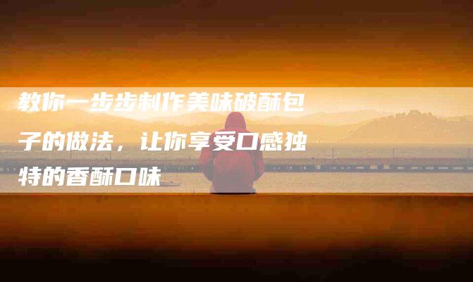 教你一步步制作美味破酥包子的做法，让你享受口感独特的香酥口味-住家保姆月嫂服务_家政保洁钟点工家政服务_速上门月嫂网首页