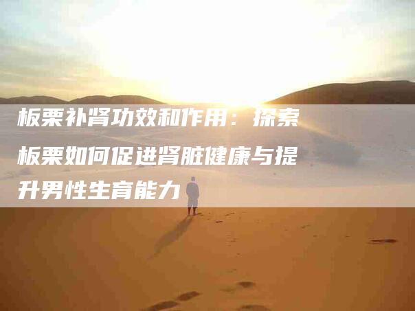 板栗补肾功效和作用：探索板栗如何促进肾脏健康与提升男性生育能力-住家保姆月嫂服务_家政保洁钟点工家政服务_速上门月嫂网首页