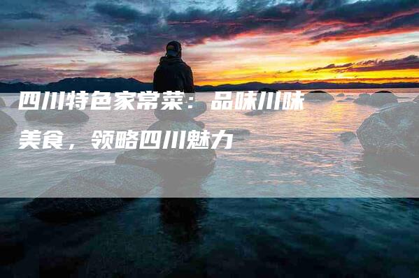 四川特色家常菜：品味川味美食，领略四川魅力-住家保姆月嫂服务_家政保洁钟点工家政服务_速上门月嫂网首页