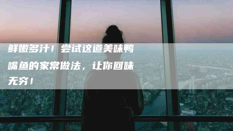 鲜嫩多汁！尝试这道美味鸭嘴鱼的家常做法，让你回味无穷！