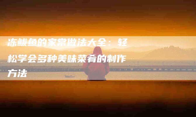 冻鲅鱼的家常做法大全：轻松学会多种美味菜肴的制作方法