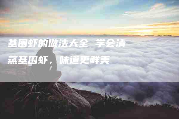 基围虾的做法大全 学会清蒸基围虾,味道更鲜美-住家保姆月嫂服务_家政保洁钟点工家政服务_速上门月嫂网首页