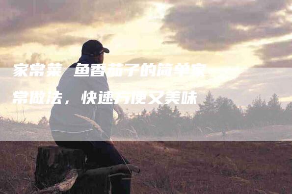 家常菜 鱼香茄子的简单家常做法，快速方便又美味