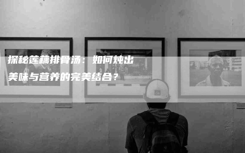探秘莲藕排骨汤：如何炖出美味与营养的完美结合？