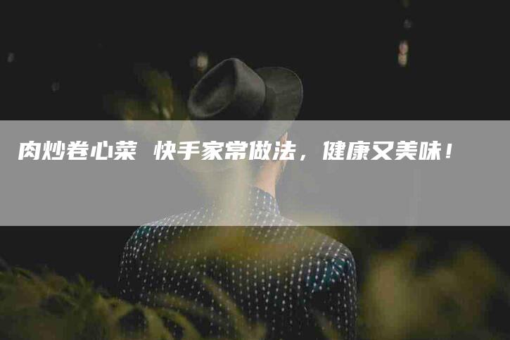 肉炒卷心菜 快手家常做法，健康又美味！-住家保姆月嫂服务_家政保洁钟点工家政服务_速上门月嫂网首页