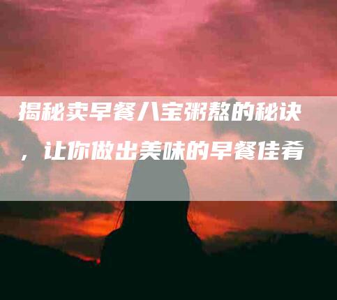 揭秘卖早餐八宝粥熬的秘诀，让你做出美味的早餐佳肴-住家保姆月嫂服务_家政保洁钟点工家政服务_速上门月嫂网首页