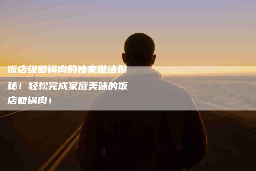 饭店级回锅肉的独家做法揭秘！轻松完成家庭美味的饭店回锅肉！-住家保姆月嫂服务_家政保洁钟点工家政服务_速上门月嫂网首页