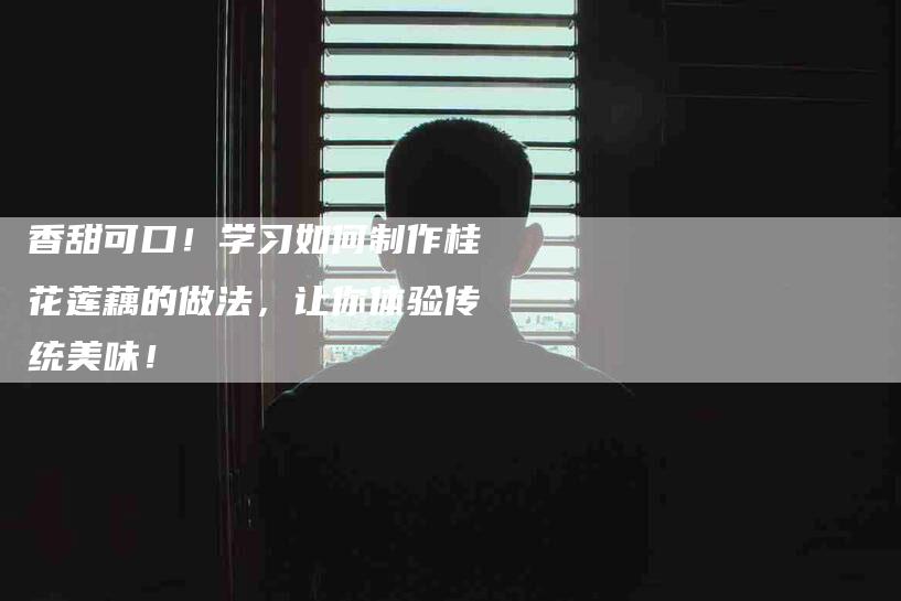 香甜可口！学习如何制作桂花莲藕的做法，让你体验传统美味！-住家保姆月嫂服务_家政保洁钟点工家政服务_速上门月嫂网首页