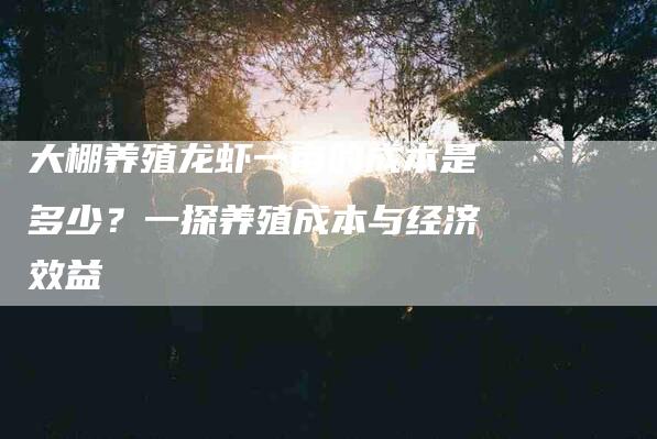 大棚养殖龙虾一亩的成本是多少？一探养殖成本与经济效益-住家保姆月嫂服务_家政保洁钟点工家政服务_速上门月嫂网首页