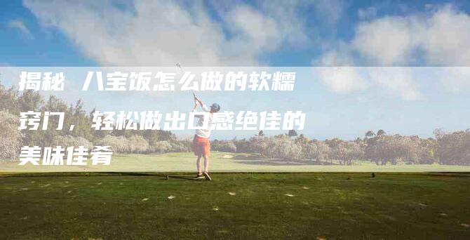揭秘 八宝饭怎么做的软糯窍门，轻松做出口感绝佳的美味佳肴-住家保姆月嫂服务_家政保洁钟点工家政服务_速上门月嫂网首页