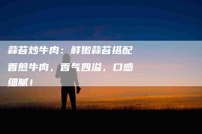 蒜苔炒牛肉：鲜嫩蒜苔搭配香煎牛肉，香气四溢，口感细腻！-住家保姆月嫂服务_家政保洁钟点工家政服务_速上门月嫂网首页