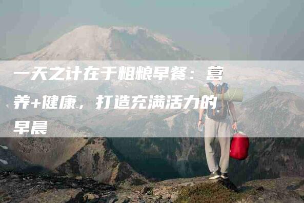 一天之计在于粗粮早餐:营养+健康,打造充满活力的早晨-住家保姆月嫂服务_家政保洁钟点工家政服务_速上门月嫂网首页