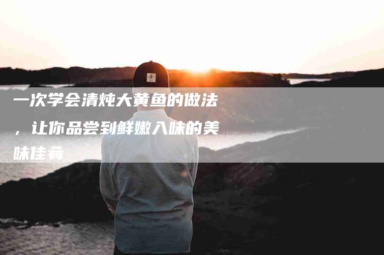 一次学会清炖大黄鱼的做法，让你品尝到鲜嫩入味的美味佳肴