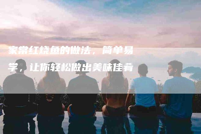 家常红烧鱼的做法，简单易学，让你轻松做出美味佳肴-住家保姆月嫂服务_家政保洁钟点工家政服务_速上门月嫂网首页