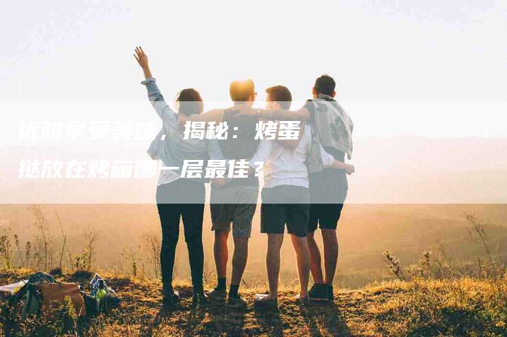 优雅享受美味，揭秘：烤蛋挞放在烤箱哪一层最佳？
