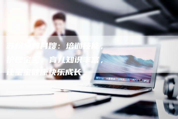 苏州金牌月嫂：培训技能，护理宝宝，育儿知识丰富，让宝宝健康快乐成长。