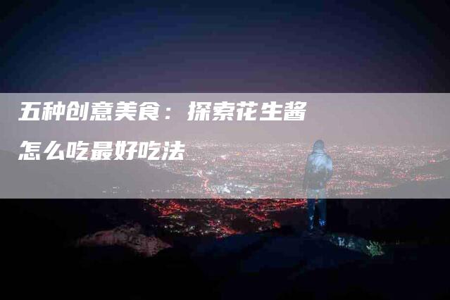 五种创意美食：探索花生酱怎么吃最好吃法-住家保姆月嫂服务_家政保洁钟点工家政服务_速上门月嫂网首页