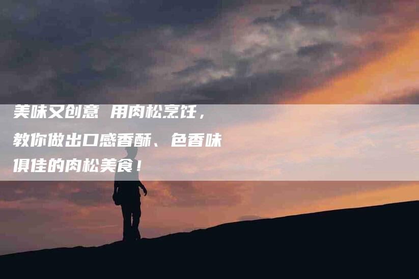 美味又创意 用肉松烹饪，教你做出口感香酥、色香味俱佳的肉松美食！-住家保姆月嫂服务_家政保洁钟点工家政服务_速上门月嫂网首页