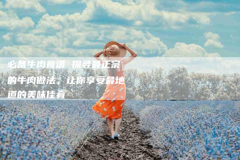 必备牛肉食谱 探寻最正宗的牛肉做法，让你享受最地道的美味佳肴-住家保姆月嫂服务_家政保洁钟点工家政服务_速上门月嫂网首页