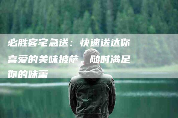 必胜客宅急送：快速送达你喜爱的美味披萨，随时满足你的味蕾-住家保姆月嫂服务_家政保洁钟点工家政服务_速上门月嫂网首页